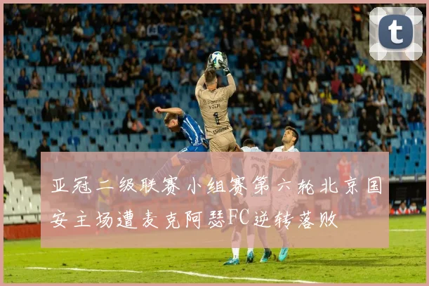 亚冠二级联赛小组赛第六轮北京国安主场遭麦克阿瑟FC逆转落败