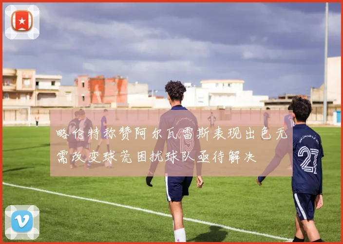略伦特称赞阿尔瓦雷斯表现出色无需改变球荒困扰球队亟待解决