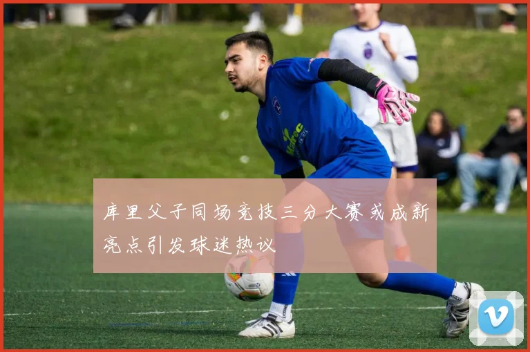 库里父子同场竞技三分大赛或成新亮点引发球迷热议