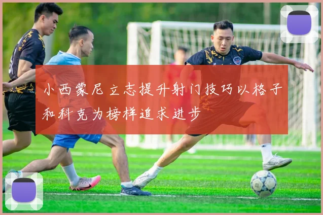 小西蒙尼立志提升射门技巧以格子和科克为榜样追求进步